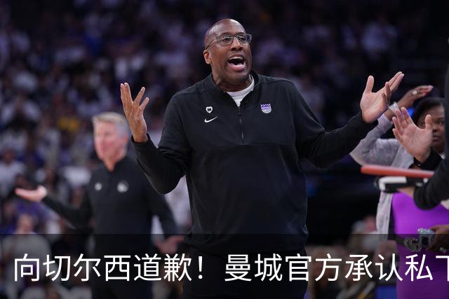向切尔西道歉！曼城官方承认私下接触，马雷斯卡致歉：造成了困扰