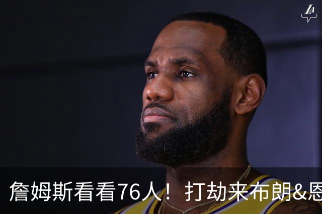 詹姆斯看看76人！打劫来布朗&恩马VJ星光闪耀&有薪金空间 太契合